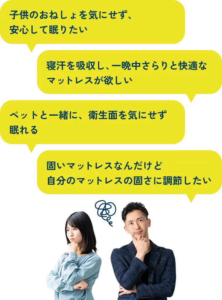 「子供のおねしょを気にせず、安心して眠りたい」「寝汗を吸収し、一晩中さらりと快適なマットレスが欲しい」「ペットと一緒に、衛生面を気にせず眠れる」「固いマットレスなんだけど自分のマットレスの固さに調節したい」