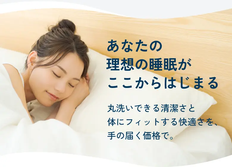 あなたの理想の睡眠がここからはじまる 丸洗いできる清潔さと体にフィットする快適さを、手の届く価格で。