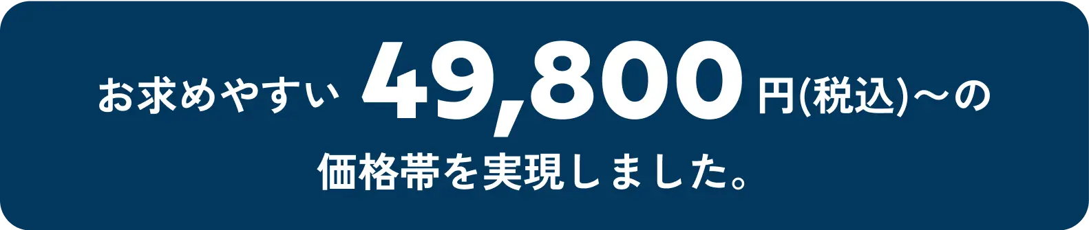 お求めやすい49,800円(税込)〜の価格帯を実現しました。